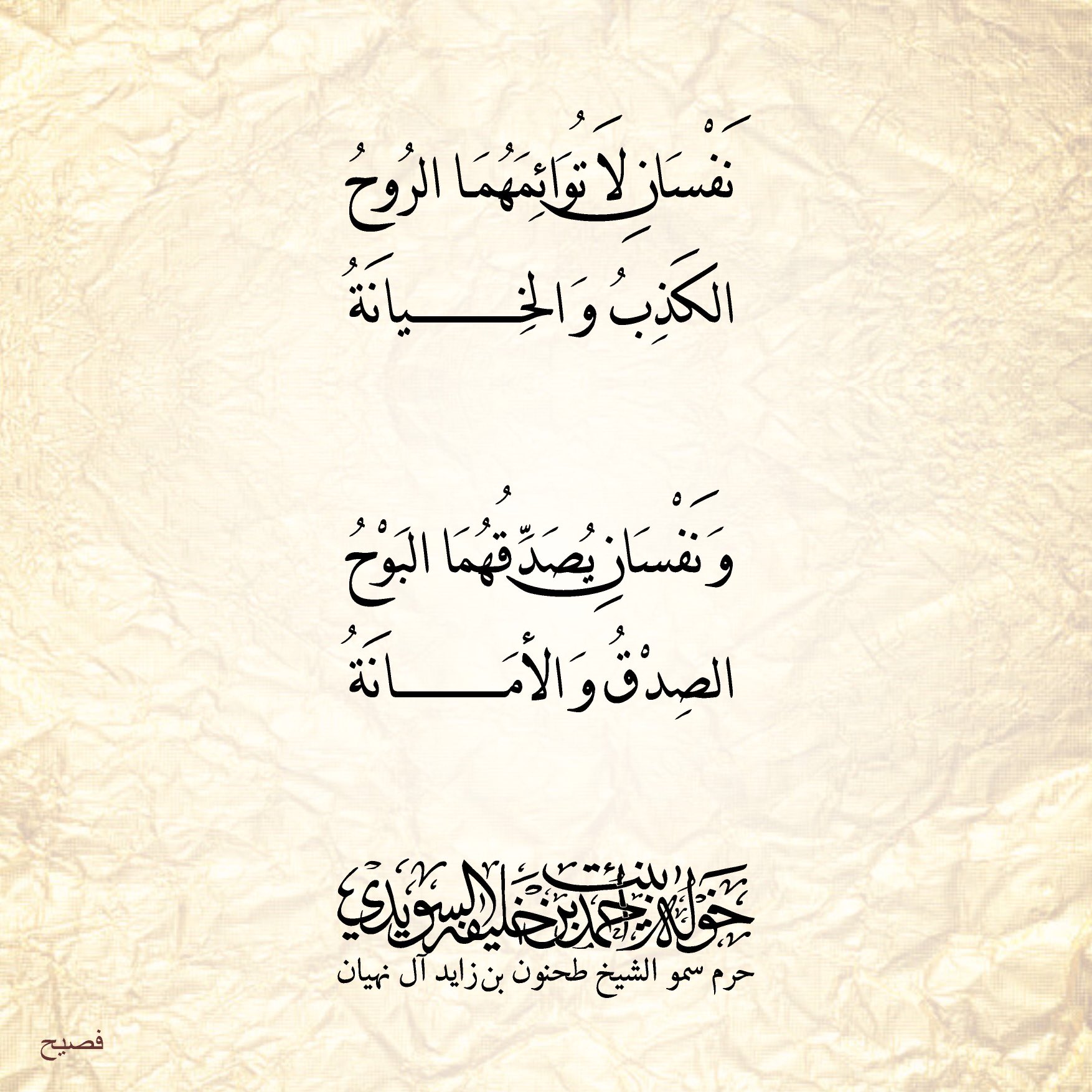 <div>
نفسان لا توائمهما الروح</div>
<div>
الكذب والخيانه</div>
<div>
</div>
<div>
ونفسان يُصدقهما البوح</div>
<div>
الصدق والأمانه</div>
, Her Highness Sheikha Khawla Bint Ahmed Khalifa Al Suwaidi,Khawla Sheikha, Sheikha Khawla,خوله, Khawla Suwaidi,Khawla, khawla al sowaidi,khawla sowaidi,Khawla Al Suwaidi,National Poetry, Poetry, Arabic poems, Arab poet,Arab calligrapher,Arab artist,خوله السويدي, khawla alsuwaidi,khawla al suwaidi, peace and love exhibition at saatchi gallery london, peace & love,arabic poem,arabic poetry,peace and love, peace ,love, sheikha khawla bint ahmed bin khalifa al suwaidi,sheikha khawla bint ahmed bin khalifa al suwaidi,khawla al suwaidi,khawla alsuwaidi, khawla, خوله السويدي , خوله بنت احمد بن خليفه السويدي , خوله احمد السويدي