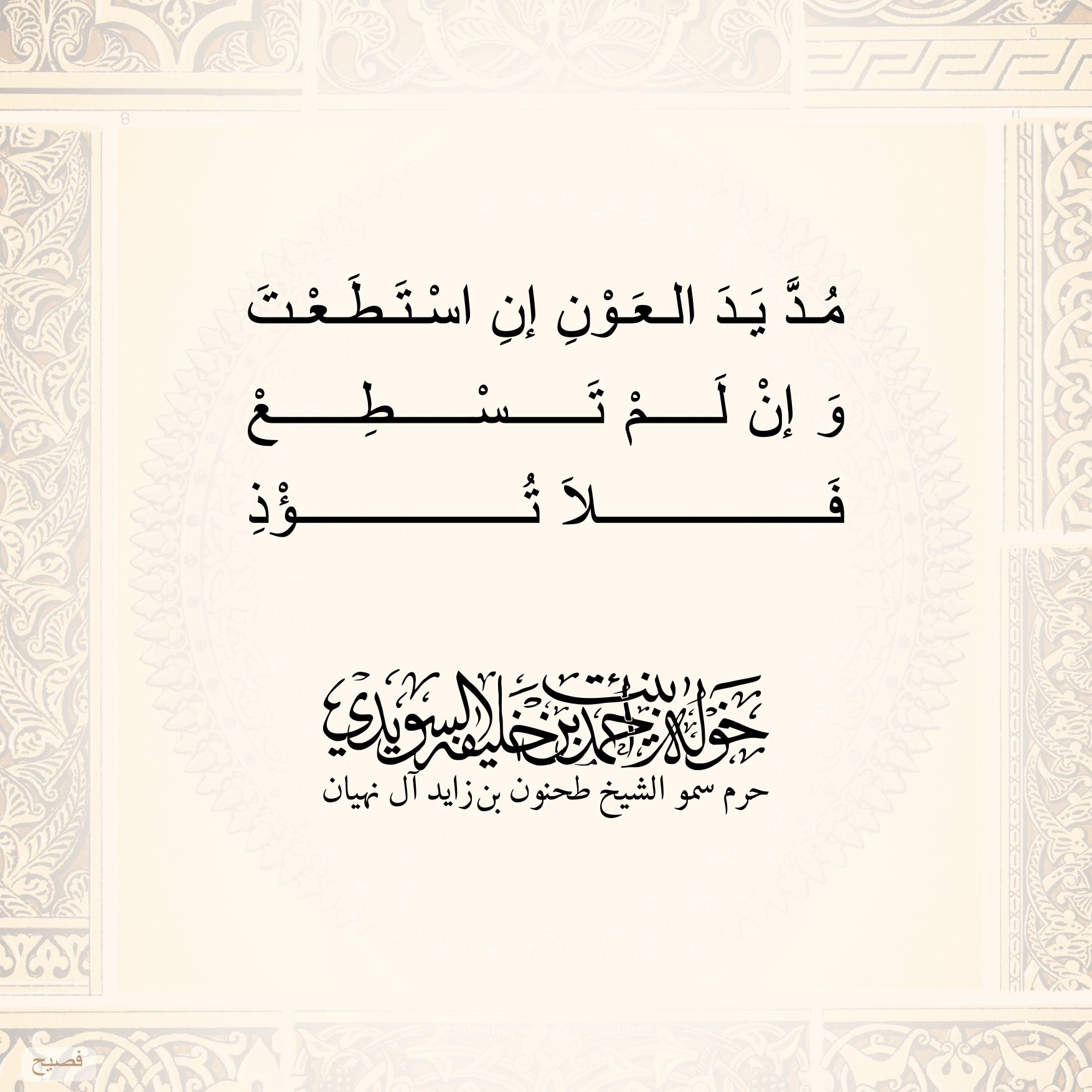 <div>
مدَّ يد العون إن استطعت</div>
<div>
وإن لم تسطُع</div>
<div>
فلا تؤذ</div>
, Her Highness Sheikha Khawla Bint Ahmed Khalifa Al Suwaidi,Khawla Sheikha, Sheikha Khawla,خوله, Khawla Suwaidi,Khawla, khawla al sowaidi,khawla sowaidi,Khawla Al Suwaidi,National Poetry, Poetry, Arabic poems, Arab poet,Arab calligrapher,Arab artist,خوله السويدي, khawla alsuwaidi,khawla al suwaidi, peace and love exhibition at saatchi gallery london, peace & love,arabic poem,arabic poetry,peace and love, peace ,love, sheikha khawla bint ahmed bin khalifa al suwaidi,sheikha khawla bint ahmed bin khalifa al suwaidi,khawla al suwaidi,khawla alsuwaidi, khawla, خوله السويدي , خوله بنت احمد بن خليفه السويدي , خوله احمد السويدي