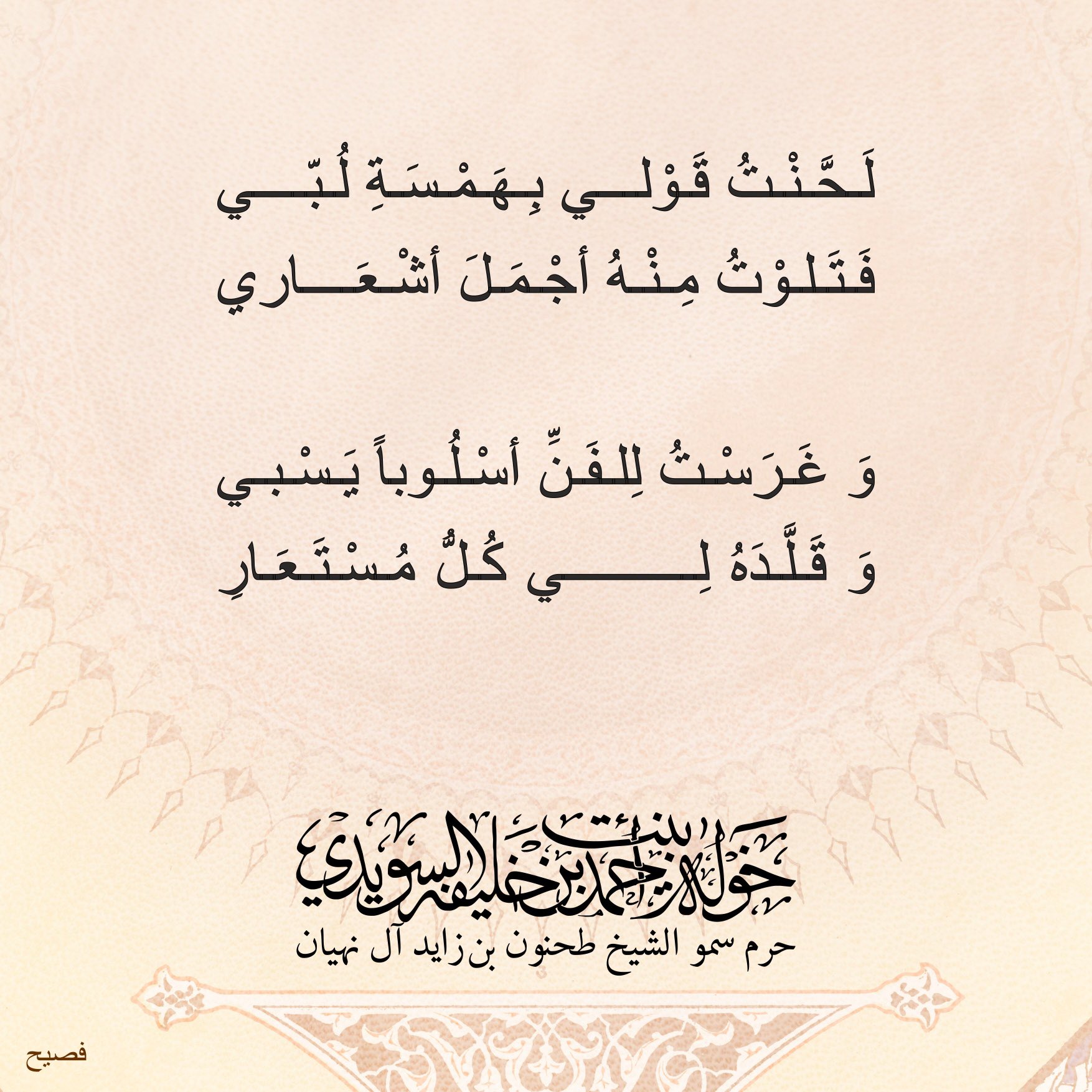 <div>
لحّنت قولي بهمسة لُبّي</div>
<div>
فتلوت منه أجمل أشعاري</div>
<div>
</div>
<div>
وغرست للفن أسلوبا يسبي</div>
<div>
وقلّده لي كل مستعار</div>
, Her Highness Sheikha Khawla Bint Ahmed Khalifa Al Suwaidi,Khawla Sheikha, Sheikha Khawla,خوله, Khawla Suwaidi,Khawla, khawla al sowaidi,khawla sowaidi,Khawla Al Suwaidi,National Poetry, Poetry, Arabic poems, Arab poet,Arab calligrapher,Arab artist,خوله السويدي, khawla alsuwaidi,khawla al suwaidi, peace and love exhibition at saatchi gallery london, peace & love,arabic poem,arabic poetry,peace and love, peace ,love, sheikha khawla bint ahmed bin khalifa al suwaidi,sheikha khawla bint ahmed bin khalifa al suwaidi,khawla al suwaidi,khawla alsuwaidi, khawla, خوله السويدي , خوله بنت احمد بن خليفه السويدي , خوله احمد السويدي