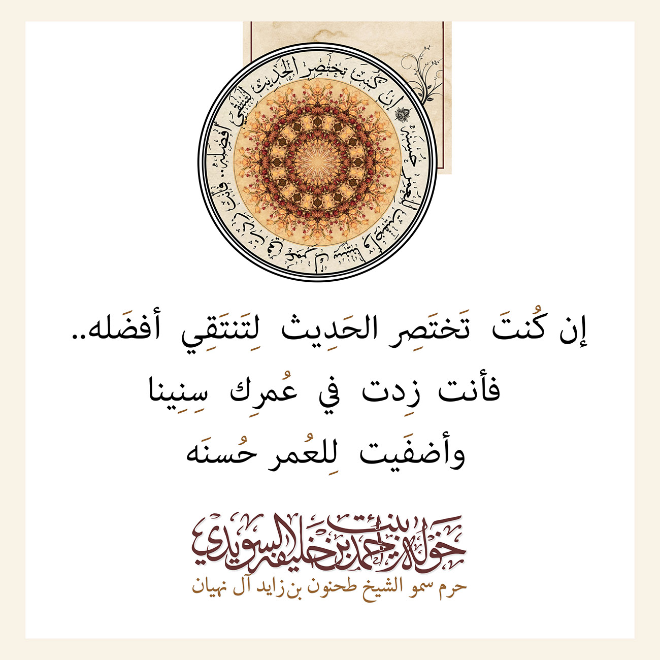 <div style="text-align: center;">
..إن كُنتَ تَختَصِر الحَدِيث لِتَنتَقِي أفضَله</div>
<div style="text-align: center;">
</div>
<div style="text-align: center;">
فأنت زِدت في عُمرِك سِنِينا</div>
<div style="text-align: center;">
</div>
<div style="text-align: center;">
وأضفَيت لِلعُمر حُسنَه</div>
, Her Highness Sheikha Khawla Bint Ahmed Khalifa Al Suwaidi,Khawla Sheikha, Sheikha Khawla,خوله, Khawla Suwaidi,Khawla, khawla al sowaidi,khawla sowaidi,Khawla Al Suwaidi,National Poetry, Poetry, Arabic poems, Arab poet,Arab calligrapher,Arab artist,خوله السويدي, khawla alsuwaidi,khawla al suwaidi, peace and love exhibition at saatchi gallery london, peace & love,arabic poem,arabic poetry,peace and love, peace ,love, sheikha khawla bint ahmed bin khalifa al suwaidi,sheikha khawla bint ahmed bin khalifa al suwaidi,khawla al suwaidi,khawla alsuwaidi, khawla, خوله السويدي , خوله بنت احمد بن خليفه السويدي , خوله احمد السويدي
