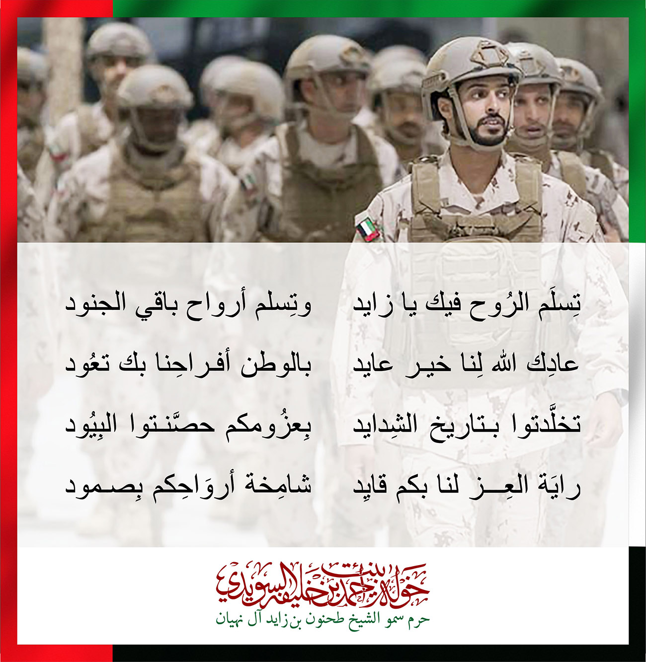 <div style="text-align: center;">
</div>
<div style="text-align: center;">
تِسلَم الرُوح فيك يا زايد وتِسلم أرواح باقي الجنود</div>
<div style="text-align: center;">
</div>
<div style="text-align: center;">
</div>
<div style="text-align: center;">
</div>
<div style="text-align: center;">
عادِك الله لِنا خير عايد بالوطن أفراحِنا بك تعُود</div>
<div style="text-align: center;">
</div>
<div style="text-align: center;">
</div>
<div style="text-align: center;">
</div>
<div style="text-align: center;">
تخلَّدتوا بتاريخ الشِدايد بِعزُومكم حصَّنتوا البِيُود</div>
<div style="text-align: center;">
</div>
<div style="text-align: center;">
</div>
<div style="text-align: center;">
</div>
<div style="text-align: center;">
رايَة العِز لنا بكم قايِد شامِخة أروَاحِكم بِصمود</div>
, Her Highness Sheikha Khawla Bint Ahmed Khalifa Al Suwaidi,Khawla Sheikha, Sheikha Khawla,خوله, Khawla Suwaidi,Khawla, khawla al sowaidi,khawla sowaidi,Khawla Al Suwaidi,National Poetry, Poetry, Arabic poems, Arab poet,Arab calligrapher,Arab artist,خوله السويدي, khawla alsuwaidi,khawla al suwaidi, peace and love exhibition at saatchi gallery london, peace & love,arabic poem,arabic poetry,peace and love, peace ,love, sheikha khawla bint ahmed bin khalifa al suwaidi,sheikha khawla bint ahmed bin khalifa al suwaidi,khawla al suwaidi,khawla alsuwaidi, khawla, خوله السويدي , خوله بنت احمد بن خليفه السويدي , خوله احمد السويدي