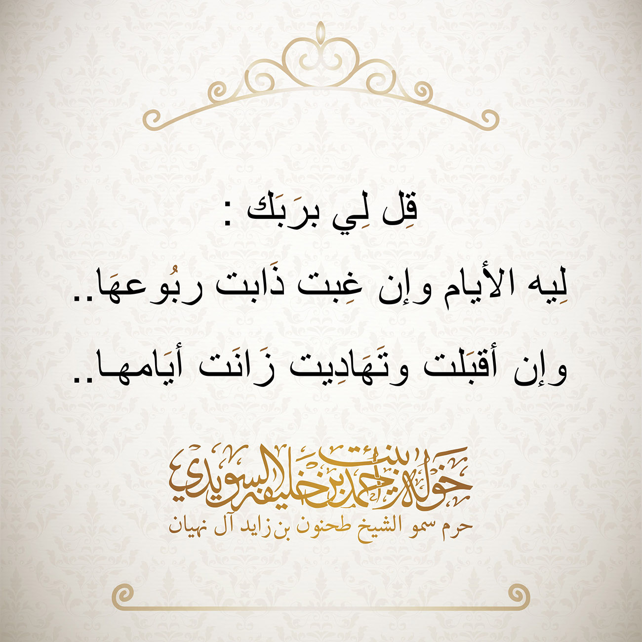 <div style="text-align: center;">
:قِل لِي برَبَك</div>
<div style="text-align: center;">
</div>
<div style="text-align: center;">
..لِيه الأيام وإن غِبت ذَابت ربُوعهَا</div>
<div style="text-align: center;">
</div>
<div style="text-align: center;">
..وإن أقبَلت وتَهَادِيت زَانَت أيَامها</div>
, Her Highness Sheikha Khawla Bint Ahmed Khalifa Al Suwaidi,Khawla Sheikha, Sheikha Khawla,خوله, Khawla Suwaidi,Khawla, khawla al sowaidi,khawla sowaidi,Khawla Al Suwaidi,National Poetry, Poetry, Arabic poems, Arab poet,Arab calligrapher,Arab artist,خوله السويدي, khawla alsuwaidi,khawla al suwaidi, peace and love exhibition at saatchi gallery london, peace & love,arabic poem,arabic poetry,peace and love, peace ,love, sheikha khawla bint ahmed bin khalifa al suwaidi,sheikha khawla bint ahmed bin khalifa al suwaidi,khawla al suwaidi,khawla alsuwaidi, khawla, خوله السويدي , خوله بنت احمد بن خليفه السويدي , خوله احمد السويدي