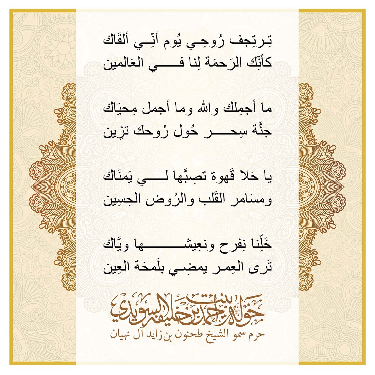 <div style="text-align: center;">
تِرتِجف رُوحِي يُوم أنِّي ألقَاك</div>
<div style="text-align: center;">
كأنِّك الرَحمَة لِنا في العَالمين</div>
<div style="text-align: center;">
</div>
<div style="text-align: center;">
ما أجمِلك والله وما أجمل مِحيَاك</div>
<div style="text-align: center;">
جنَّة سِحر حُول رُوحك تزِين</div>
<div style="text-align: center;">
</div>
<div style="text-align: center;">
يا حَلا قَهوة تصِبَّها لي يَمنَاك</div>
<div style="text-align: center;">
ومسَامر القَلب والرُوض الحِسِين</div>
<div style="text-align: center;">
</div>
<div style="text-align: center;">
خَلِّنا نِفرح ونعِيشها ويَّاك</div>
<div style="text-align: center;">
تَرى العِمر يمضِي بلَمحَة العِين</div>
<div>
</div>
, Her Highness Sheikha Khawla Bint Ahmed Khalifa Al Suwaidi,Khawla Sheikha, Sheikha Khawla,خوله, Khawla Suwaidi,Khawla, khawla al sowaidi,khawla sowaidi,Khawla Al Suwaidi,National Poetry, Poetry, Arabic poems, Arab poet,Arab calligrapher,Arab artist,خوله السويدي, khawla alsuwaidi,khawla al suwaidi, peace and love exhibition at saatchi gallery london, peace & love,arabic poem,arabic poetry,peace and love, peace ,love, sheikha khawla bint ahmed bin khalifa al suwaidi,sheikha khawla bint ahmed bin khalifa al suwaidi,khawla al suwaidi,khawla alsuwaidi, khawla, خوله السويدي , خوله بنت احمد بن خليفه السويدي , خوله احمد السويدي