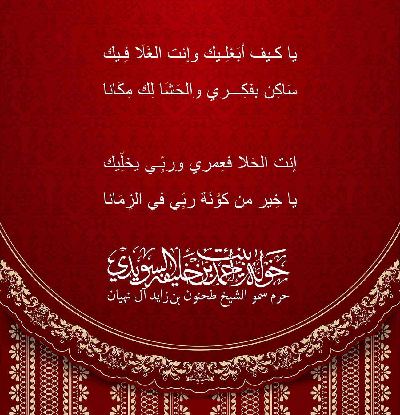 <div style="text-align: center;">
يا كيف أبَغلِيك وإنت الغَلَا فِيك</div>
<div style="text-align: center;">
</div>
<div style="text-align: center;">
سَاكِن بفكِري والحَشَا لِك مِكَانا</div>
<div style="text-align: center;">
</div>
<div style="text-align: center;">
</div>
<div style="text-align: center;">
</div>
<div style="text-align: center;">
إنت الحَلا فعِمري وربِّي يخلِّيك</div>
<div style="text-align: center;">
</div>
<div style="text-align: center;">
يا خِير من كوَّنَة ربِّي في الزِمَانا</div>
, Her Highness Sheikha Khawla Bint Ahmed Khalifa Al Suwaidi,Khawla Sheikha, Sheikha Khawla,خوله, Khawla Suwaidi,Khawla, khawla al sowaidi,khawla sowaidi,Khawla Al Suwaidi,National Poetry, Poetry, Arabic poems, Arab poet,Arab calligrapher,Arab artist,خوله السويدي, khawla alsuwaidi,khawla al suwaidi, peace and love exhibition at saatchi gallery london, peace & love,arabic poem,arabic poetry,peace and love, peace ,love, sheikha khawla bint ahmed bin khalifa al suwaidi,sheikha khawla bint ahmed bin khalifa al suwaidi,khawla al suwaidi,khawla alsuwaidi, khawla, خوله السويدي , خوله بنت احمد بن خليفه السويدي , خوله احمد السويدي