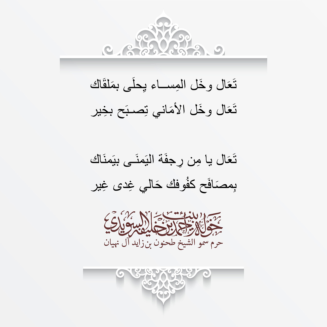 <div style="text-align: center;">
تَعَال وخَل المِساء يِحلَى بمَلقَاك</div>
<div style="text-align: center;">
</div>
<div style="text-align: center;">
تَعَال وخَل الأمَاني تِصبَح بخِير</div>
<div style="text-align: center;">
</div>
<div style="text-align: center;">
</div>
<div style="text-align: center;">
</div>
<div style="text-align: center;">
تَعَال يا مِن رِجفَة اليَمنَى بيَمنَاك</div>
<div style="text-align: center;">
</div>
<div style="text-align: center;">
بِمصَافَح كفُوفك حَالي غِدى غِير</div>
<div>
</div>
, Her Highness Sheikha Khawla Bint Ahmed Khalifa Al Suwaidi,Khawla Sheikha, Sheikha Khawla,خوله, Khawla Suwaidi,Khawla, khawla al sowaidi,khawla sowaidi,Khawla Al Suwaidi,National Poetry, Poetry, Arabic poems, Arab poet,Arab calligrapher,Arab artist,خوله السويدي, khawla alsuwaidi,khawla al suwaidi, peace and love exhibition at saatchi gallery london, peace & love,arabic poem,arabic poetry,peace and love, peace ,love, sheikha khawla bint ahmed bin khalifa al suwaidi,sheikha khawla bint ahmed bin khalifa al suwaidi,khawla al suwaidi,khawla alsuwaidi, khawla, خوله السويدي , خوله بنت احمد بن خليفه السويدي , خوله احمد السويدي