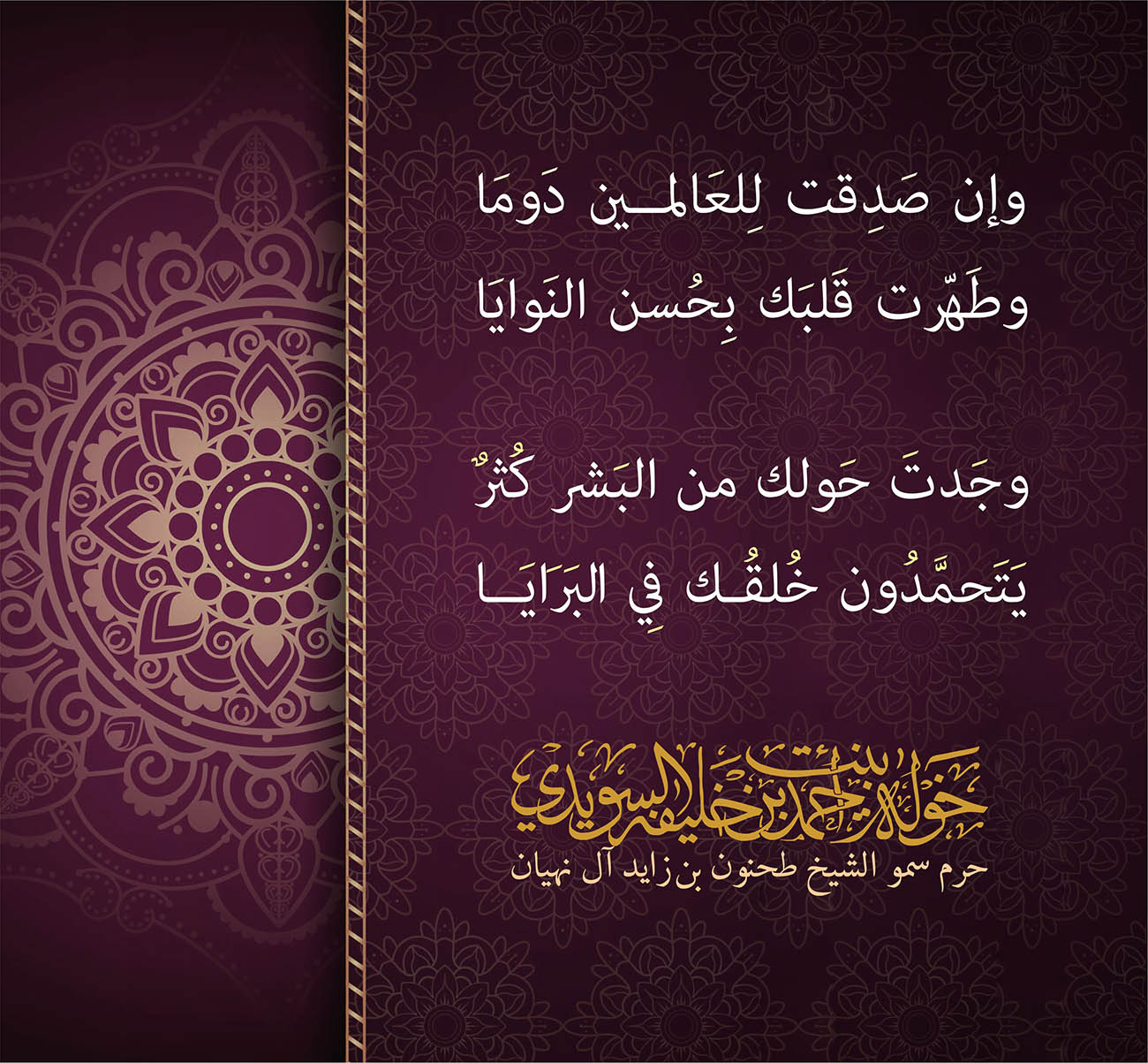 <p dir="RTL" style="text-align: center;">
وإن صَدِقت لِلعَالمين دَومَا</p>
<p dir="RTL" style="text-align: center;">
وطَهّرت قَلبَك بِحُسن النَوايَا</p>
<p style="text-align: center;">
</p>
<p dir="RTL" style="text-align: center;">
وجَدتَ حَولك من البَشر كُثرٌ</p>
<p dir="RTL" style="text-align: center;">
يَتَحمَّدُون خُلقُك فِي البَرَايَا</p>
<p>
</p>
, Her Highness Sheikha Khawla Bint Ahmed Khalifa Al Suwaidi,Khawla Sheikha, Sheikha Khawla,خوله, Khawla Suwaidi,Khawla, khawla al sowaidi,khawla sowaidi,Khawla Al Suwaidi,National Poetry, Poetry, Arabic poems, Arab poet,Arab calligrapher,Arab artist,خوله السويدي, khawla alsuwaidi,khawla al suwaidi, peace and love exhibition at saatchi gallery london, peace & love,arabic poem,arabic poetry,peace and love, peace ,love, sheikha khawla bint ahmed bin khalifa al suwaidi,sheikha khawla bint ahmed bin khalifa al suwaidi,khawla al suwaidi,khawla alsuwaidi, khawla, خوله السويدي , خوله بنت احمد بن خليفه السويدي , خوله احمد السويدي
