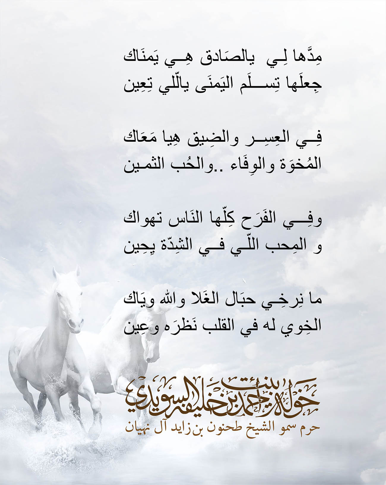 <div style="text-align: center;">
مِدَّها لِي يالصَادق هِي يَمنَاك</div>
<div style="text-align: center;">
جِعلَها تِسلَم اليَمنَى يالّلي تِعِين</div>
<div style="text-align: center;">
</div>
<div style="text-align: center;">
فِي العِسِر والضِيق هِيا مَعَاك</div>
<div style="text-align: center;">
المُخوَة والوِفَاء ..والحُب الثمين</div>
<div style="text-align: center;">
</div>
<div style="text-align: center;">
وفِي الفَرَح كِلّها النَاس تهواك</div>
<div style="text-align: center;">
و المِحب اللّي في الشِدّة يِحِين</div>
<div style="text-align: center;">
</div>
<div style="text-align: center;">
ما نِرخِي حبَال الغَلا والله ويَاك</div>
<div style="text-align: center;">
الخِوي له في القلب نَظرَه وعِين</div>
<div>
</div>
, Her Highness Sheikha Khawla Bint Ahmed Khalifa Al Suwaidi,Khawla Sheikha, Sheikha Khawla,خوله, Khawla Suwaidi,Khawla, khawla al sowaidi,khawla sowaidi,Khawla Al Suwaidi,National Poetry, Poetry, Arabic poems, Arab poet,Arab calligrapher,Arab artist,خوله السويدي, khawla alsuwaidi,khawla al suwaidi, peace and love exhibition at saatchi gallery london, peace & love,arabic poem,arabic poetry,peace and love, peace ,love, sheikha khawla bint ahmed bin khalifa al suwaidi,sheikha khawla bint ahmed bin khalifa al suwaidi,khawla al suwaidi,khawla alsuwaidi, khawla, خوله السويدي , خوله بنت احمد بن خليفه السويدي , خوله احمد السويدي
